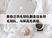 开云体育官网-英格兰羽毛球队翻盘日本羽毛球队，马琳高光表现的简单介绍